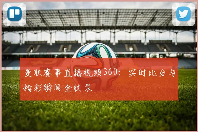 曼联赛事直播视频360：实时比分与精彩瞬间全收录