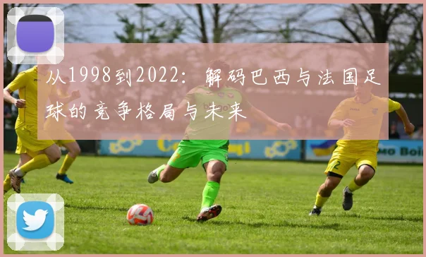 从1998到2022：解码巴西与法国足球的竞争格局与未来