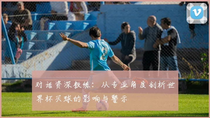 对话资深教练：从专业角度剖析世界杯买球的影响与警示