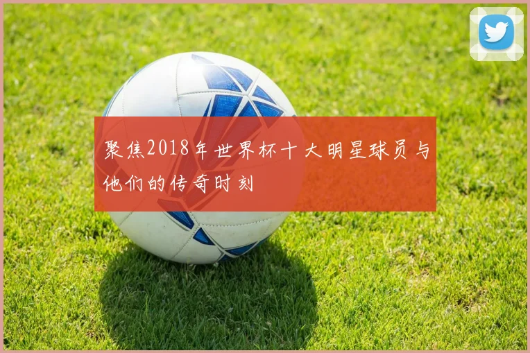 聚焦2018年世界杯十大明星球员与他们的传奇时刻