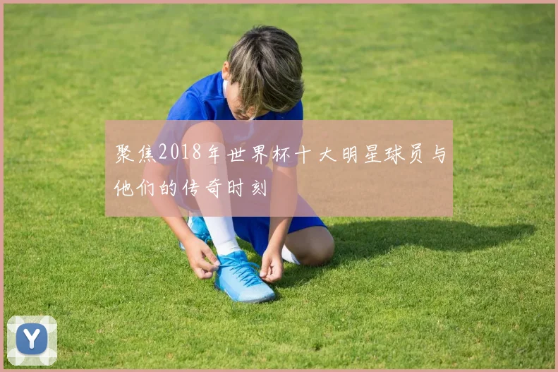 聚焦2018年世界杯十大明星球员与他们的传奇时刻