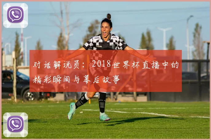 对话解说员：2018世界杯直播中的精彩瞬间与幕后故事