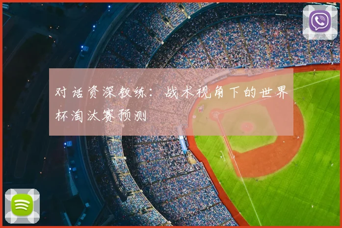 对话资深教练：战术视角下的世界杯淘汰赛预测