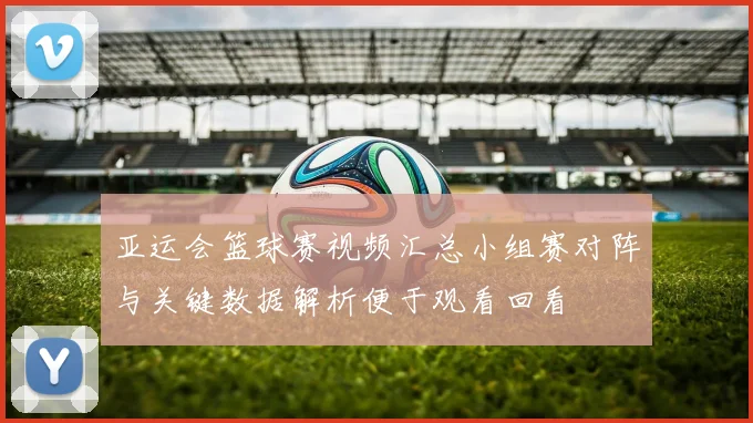 亚运会篮球赛视频汇总小组赛对阵与关键数据解析便于观看回看