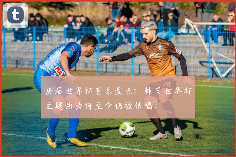 历届世界杯音乐盘点：韩日世界杯主题曲为何至今仍被传唱？