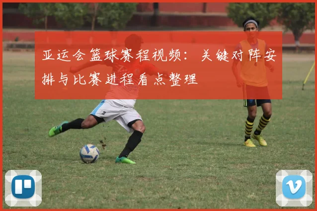 亚运会篮球赛程视频：关键对阵安排与比赛进程看点整理