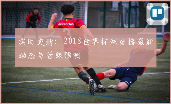 实时更新：2018世界杯积分榜最新动态与晋级预测